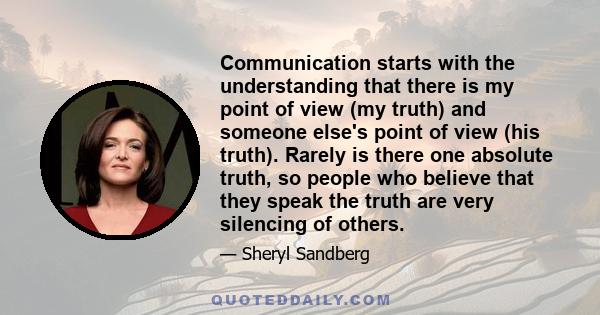 Communication starts with the understanding that there is my point of view (my truth) and someone else's point of view (his truth). Rarely is there one absolute truth, so people who believe that they speak the truth are 