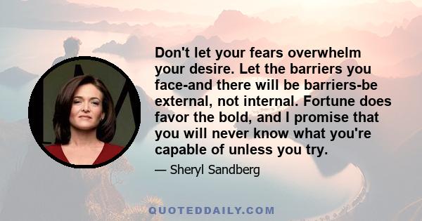 Don't let your fears overwhelm your desire. Let the barriers you face-and there will be barriers-be external, not internal. Fortune does favor the bold, and I promise that you will never know what you're capable of