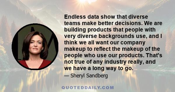 Endless data show that diverse teams make better decisions. We are building products that people with very diverse backgrounds use, and I think we all want our company makeup to reflect the makeup of the people who use