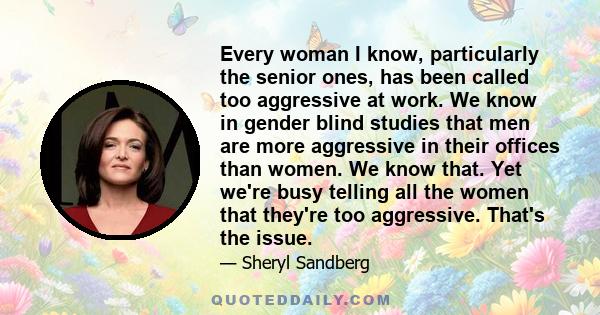 Every woman I know, particularly the senior ones, has been called too aggressive at work. We know in gender blind studies that men are more aggressive in their offices than women. We know that. Yet we're busy telling