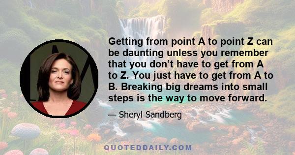 Getting from point A to point Z can be daunting unless you remember that you don’t have to get from A to Z. You just have to get from A to B. Breaking big dreams into small steps is the way to move forward.