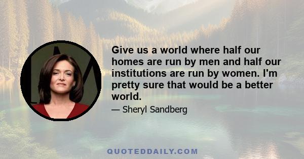 Give us a world where half our homes are run by men and half our institutions are run by women. I'm pretty sure that would be a better world.