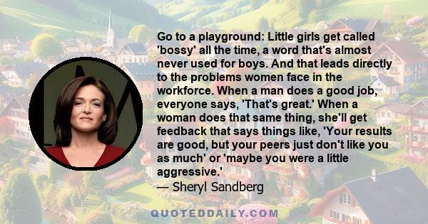 Go to a playground: Little girls get called 'bossy' all the time, a word that's almost never used for boys. And that leads directly to the problems women face in the workforce. When a man does a good job, everyone says, 