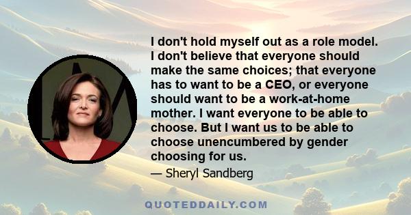 I don't hold myself out as a role model. I don't believe that everyone should make the same choices; that everyone has to want to be a CEO, or everyone should want to be a work-at-home mother. I want everyone to be able 