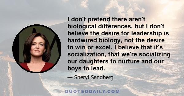 I don't pretend there aren't biological differences, but I don't believe the desire for leadership is hardwired biology, not the desire to win or excel. I believe that it's socialization, that we're socializing our