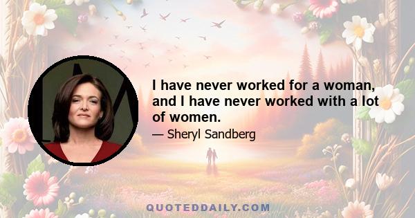 I have never worked for a woman, and I have never worked with a lot of women.