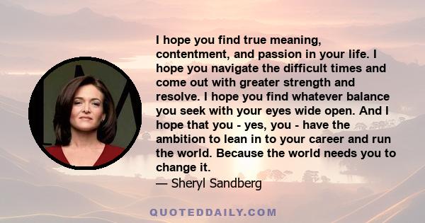 I hope you find true meaning, contentment, and passion in your life. I hope you navigate the difficult times and come out with greater strength and resolve. I hope you find whatever balance you seek with your eyes wide