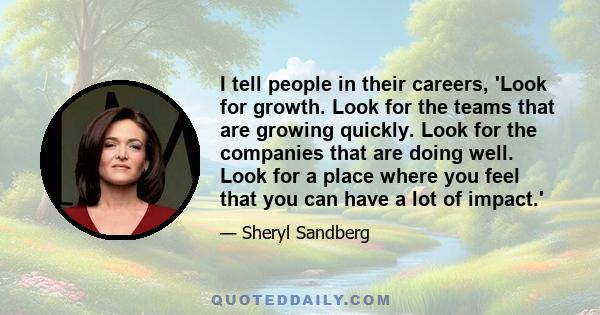 I tell people in their careers, 'Look for growth. Look for the teams that are growing quickly. Look for the companies that are doing well. Look for a place where you feel that you can have a lot of impact.'