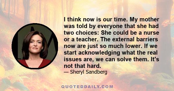 I think now is our time. My mother was told by everyone that she had two choices: She could be a nurse or a teacher. The external barriers now are just so much lower. If we start acknowledging what the real issues are,