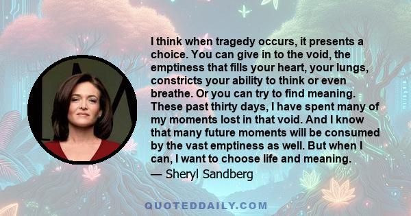 I think when tragedy occurs, it presents a choice. You can give in to the void, the emptiness that fills your heart, your lungs, constricts your ability to think or even breathe. Or you can try to find meaning. These