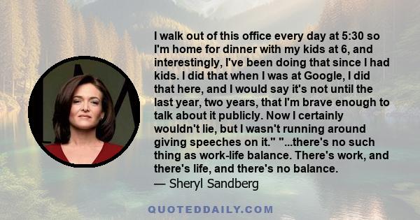 I walk out of this office every day at 5:30 so I'm home for dinner with my kids at 6, and interestingly, I've been doing that since I had kids. I did that when I was at Google, I did that here, and I would say it's not