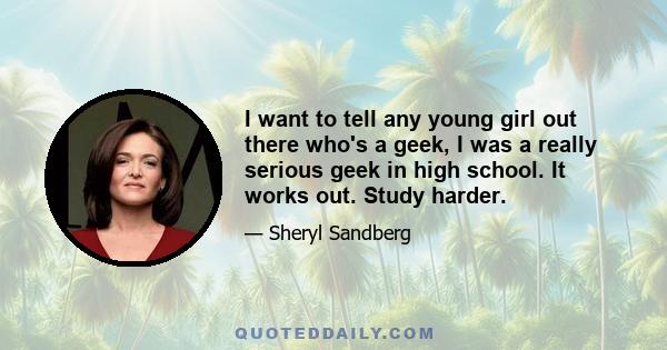 I want to tell any young girl out there who's a geek, I was a really serious geek in high school. It works out. Study harder.