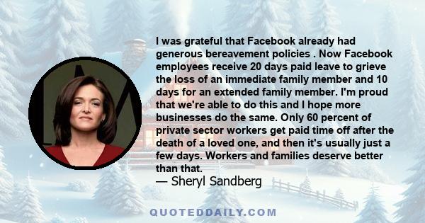 I was grateful that Facebook already had generous bereavement policies . Now Facebook employees receive 20 days paid leave to grieve the loss of an immediate family member and 10 days for an extended family member. I'm