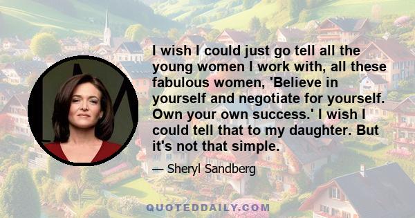 I wish I could just go tell all the young women I work with, all these fabulous women, 'Believe in yourself and negotiate for yourself. Own your own success.' I wish I could tell that to my daughter. But it's not that