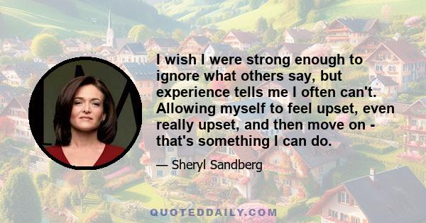 I wish I were strong enough to ignore what others say, but experience tells me I often can't. Allowing myself to feel upset, even really upset, and then move on - that's something I can do.