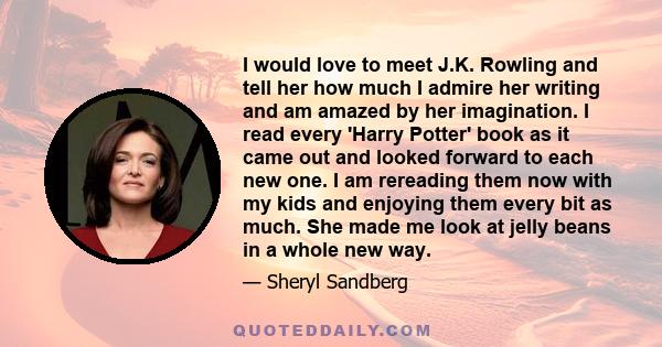 I would love to meet J.K. Rowling and tell her how much I admire her writing and am amazed by her imagination. I read every 'Harry Potter' book as it came out and looked forward to each new one. I am rereading them now