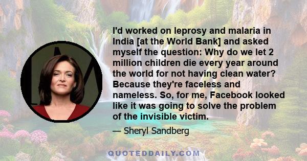 I'd worked on leprosy and malaria in India [at the World Bank] and asked myself the question: Why do we let 2 million children die every year around the world for not having clean water? Because they're faceless and