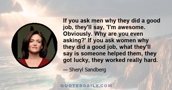 If you ask men why they did a good job, they'll say, 'I'm awesome. Obviously. Why are you even asking?' If you ask women why they did a good job, what they'll say is someone helped them, they got lucky, they worked