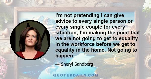 I'm not pretending I can give advice to every single person or every single couple for every situation; I'm making the point that we are not going to get to equality in the workforce before we get to equality in the