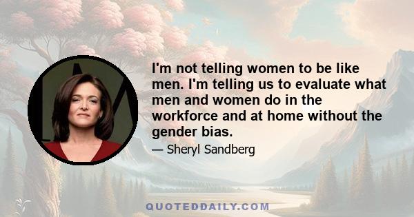 I'm not telling women to be like men. I'm telling us to evaluate what men and women do in the workforce and at home without the gender bias.