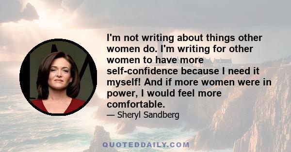 I'm not writing about things other women do. I'm writing for other women to have more self-confidence because I need it myself! And if more women were in power, I would feel more comfortable.