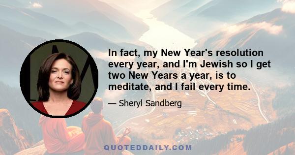 In fact, my New Year's resolution every year, and I'm Jewish so I get two New Years a year, is to meditate, and I fail every time.