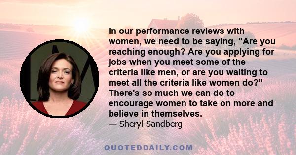 In our performance reviews with women, we need to be saying, Are you reaching enough? Are you applying for jobs when you meet some of the criteria like men, or are you waiting to meet all the criteria like women do?