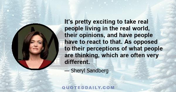 It's pretty exciting to take real people living in the real world, their opinions, and have people have to react to that. As opposed to their perceptions of what people are thinking, which are often very different.