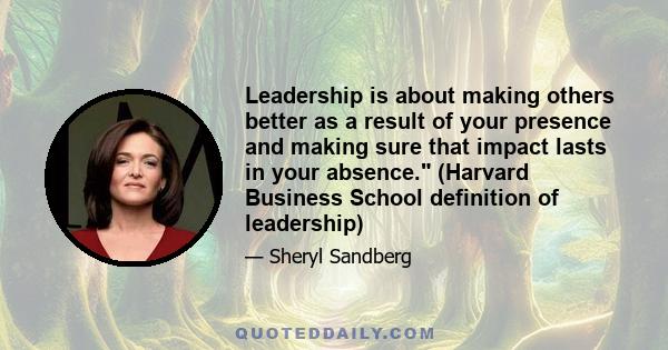 Leadership is about making others better as a result of your presence and making sure that impact lasts in your absence. (Harvard Business School definition of leadership)