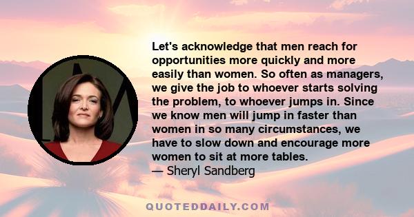 Let's acknowledge that men reach for opportunities more quickly and more easily than women. So often as managers, we give the job to whoever starts solving the problem, to whoever jumps in. Since we know men will jump