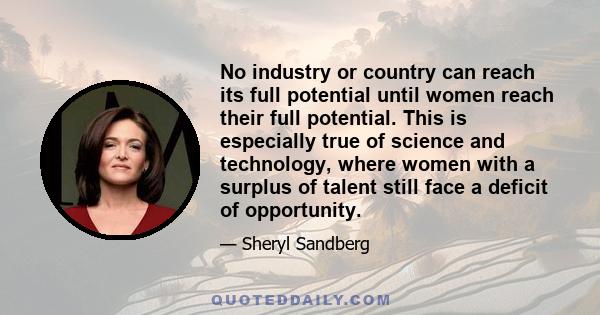 No industry or country can reach its full potential until women reach their full potential. This is especially true of science and technology, where women with a surplus of talent still face a deficit of opportunity.