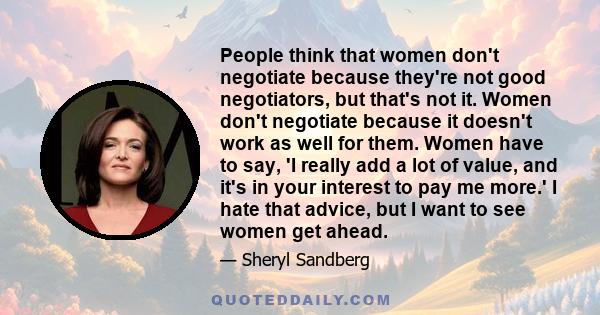 People think that women don't negotiate because they're not good negotiators, but that's not it. Women don't negotiate because it doesn't work as well for them. Women have to say, 'I really add a lot of value, and it's