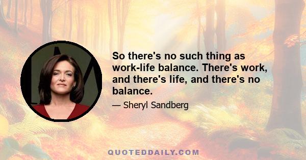 So there's no such thing as work-life balance. There's work, and there's life, and there's no balance.