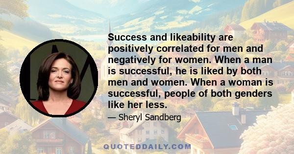 Success and likeability are positively correlated for men and negatively for women. When a man is successful, he is liked by both men and women. When a woman is successful, people of both genders like her less.