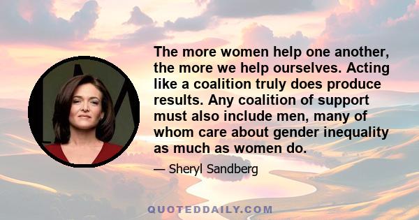 The more women help one another, the more we help ourselves. Acting like a coalition truly does produce results. Any coalition of support must also include men, many of whom care about gender inequality as much as women 