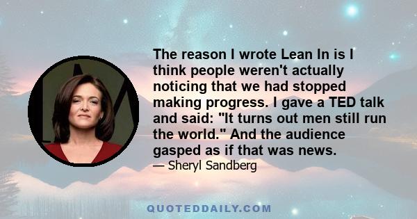 The reason I wrote Lean In is I think people weren't actually noticing that we had stopped making progress. I gave a TED talk and said: It turns out men still run the world. And the audience gasped as if that was news.