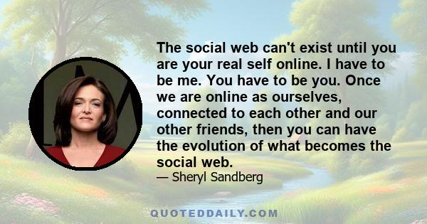 The social web can't exist until you are your real self online. I have to be me. You have to be you. Once we are online as ourselves, connected to each other and our other friends, then you can have the evolution of