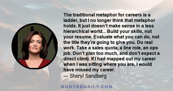 The traditional metaphor for careers is a ladder, but I no longer think that metaphor holds. It just doesn’t make sense in a less hierarchical world... Build your skills, not your resume. Evaluate what you can do, not