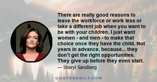 There are really good reasons to leave the workforce or work less or take a different job when you want to be with your children. I just want women - and men - to make that choice once they have the child. Not years in