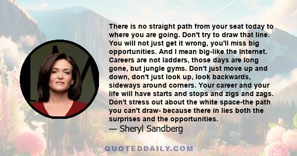 There is no straight path from your seat today to where you are going. Don't try to draw that line. You will not just get it wrong, you'll miss big opportunities. And I mean big-like the Internet. Careers are not