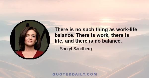 There is no such thing as work-life balance. There is work, there is life, and there is no balance.