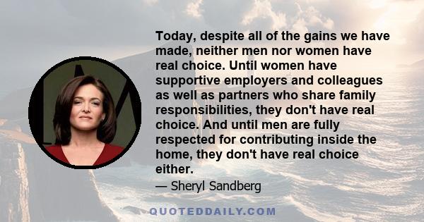 Today, despite all of the gains we have made, neither men nor women have real choice. Until women have supportive employers and colleagues as well as partners who share family responsibilities, they don't have real