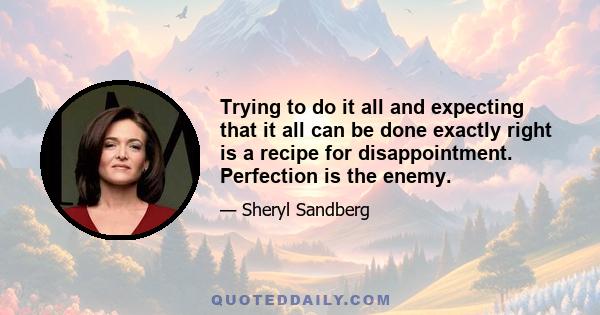 Trying to do it all and expecting that it all can be done exactly right is a recipe for disappointment. Perfection is the enemy.