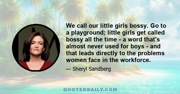 We call our little girls bossy. Go to a playground; little girls get called bossy all the time - a word that's almost never used for boys - and that leads directly to the problems women face in the workforce.