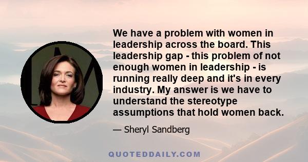 We have a problem with women in leadership across the board. This leadership gap - this problem of not enough women in leadership - is running really deep and it's in every industry. My answer is we have to understand