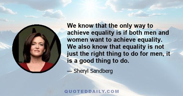 We know that the only way to achieve equality is if both men and women want to achieve equality. We also know that equality is not just the right thing to do for men, it is a good thing to do.