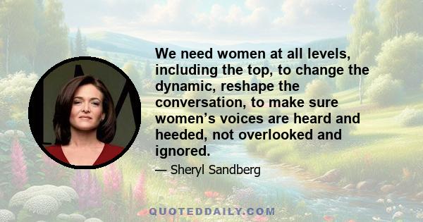 We need women at all levels, including the top, to change the dynamic, reshape the conversation, to make sure women’s voices are heard and heeded, not overlooked and ignored.