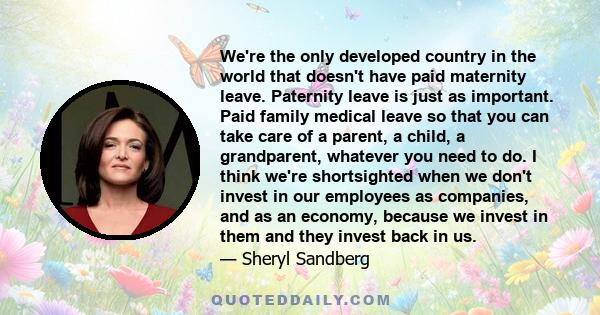 We're the only developed country in the world that doesn't have paid maternity leave. Paternity leave is just as important. Paid family medical leave so that you can take care of a parent, a child, a grandparent,