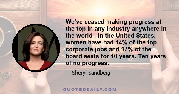 We've ceased making progress at the top in any industry anywhere in the world . In the United States, women have had 14% of the top corporate jobs and 17% of the board seats for 10 years. Ten years of no progress.