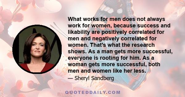 What works for men does not always work for women, because success and likability are positively correlated for men and negatively correlated for women. That's what the research shows. As a man gets more successful,